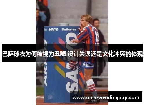 巴萨球衣为何被视为丑陋 设计失误还是文化冲突的体现 巴萨球衣为何被视为丑陋 设计失误还是文化冲突的体现