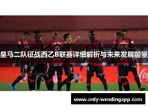 皇马二队征战西乙B联赛详细解析与未来发展前景 皇马二队征战西乙B联赛详细解析与未来发展前景