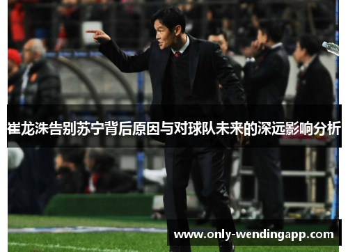 崔龙洙告别苏宁背后原因与对球队未来的深远影响分析