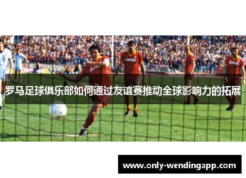 罗马足球俱乐部如何通过友谊赛推动全球影响力的拓展