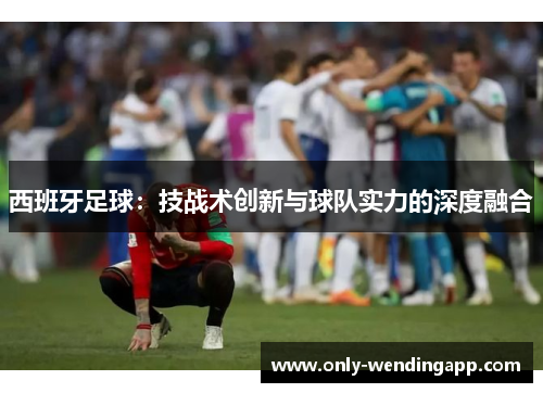 西班牙足球：技战术创新与球队实力的深度融合