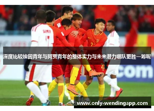 深度比较埃因青年与阿贾青年的整体实力与未来潜力哪队更胜一筹呢 深度比较埃因青年与阿贾青年的整体实力与未来潜力哪队更胜一筹呢